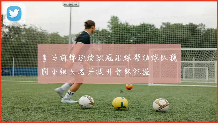 皇马前锋连续欧冠进球帮助球队稳固小组头名并提升晋级把握