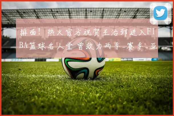 排面！热火官方祝贺王治郅进入FIBA篮球名人堂 曾效力两季_赛季_亚洲_1