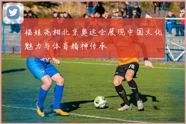 福娃亮相北京奥运会展现中国文化魅力与体育精神传承