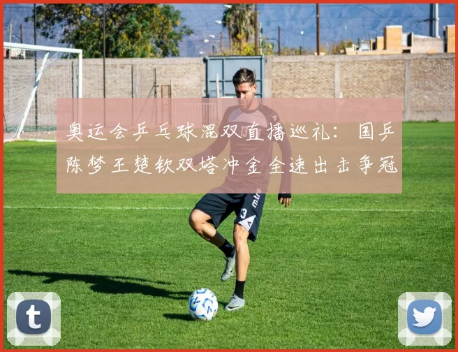 奥运会乒乓球混双直播巡礼：国乒陈梦王楚钦双塔冲金全速出击争冠