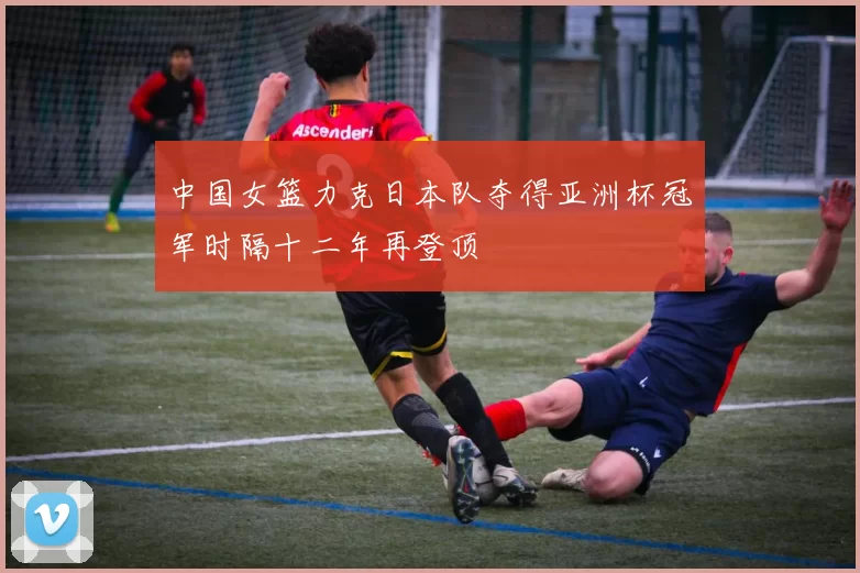 中国女篮力克日本队夺得亚洲杯冠军时隔十二年再登顶