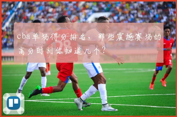 cba单场得分排名，那些震撼赛场的高分时刻你知道几个？