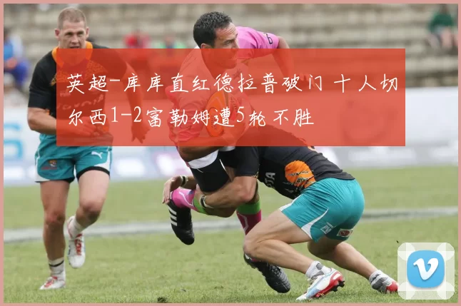 英超-库库直红德拉普破门 十人切尔西1-2富勒姆遭5轮不胜