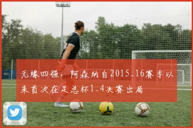 无缘四强,阿森纳自2015_16赛季以来首次在足总杯1_4决赛出局