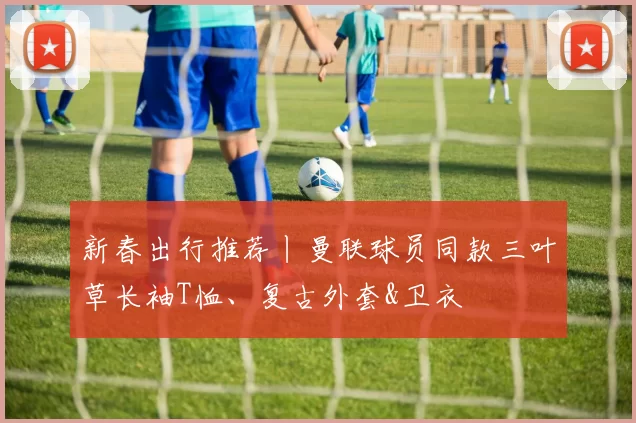 新春出行推荐丨曼联球员同款三叶草长袖T恤、复古外套&卫衣