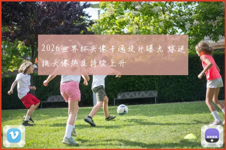 2026世界杯头像卡通设计曝光 球迷换头像热度持续上升