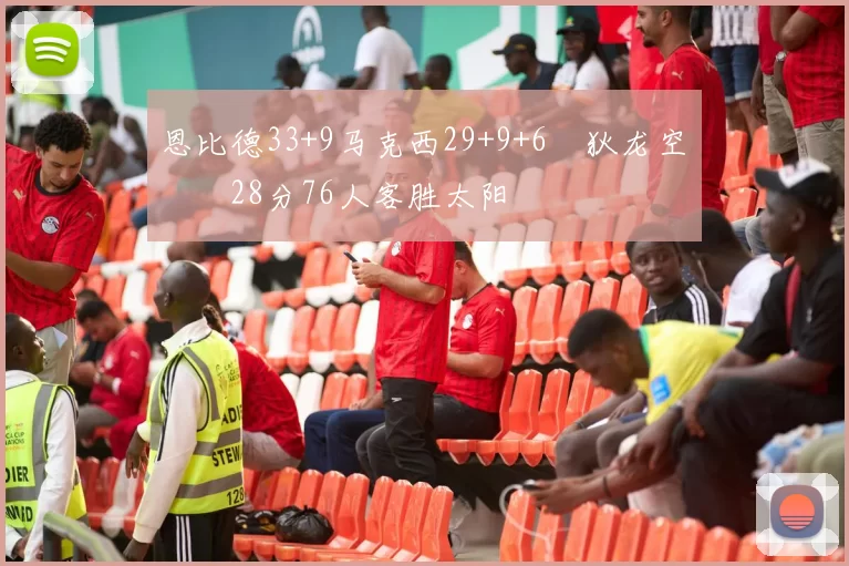 恩比德33+9马克西29+9+6 狄龙空砍28分76人客胜太阳