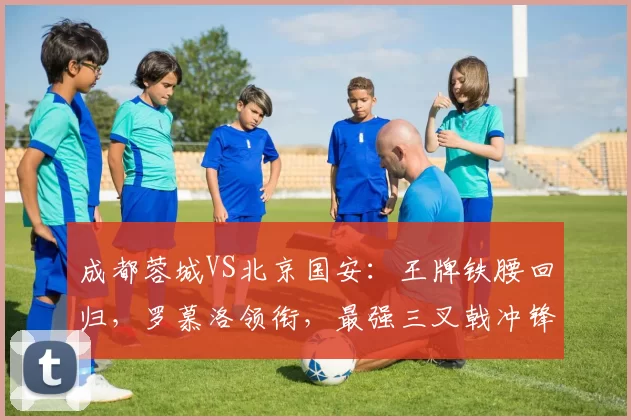 成都蓉城VS北京国安：王牌铁腰回归，罗慕洛领衔，最强三叉戟冲锋