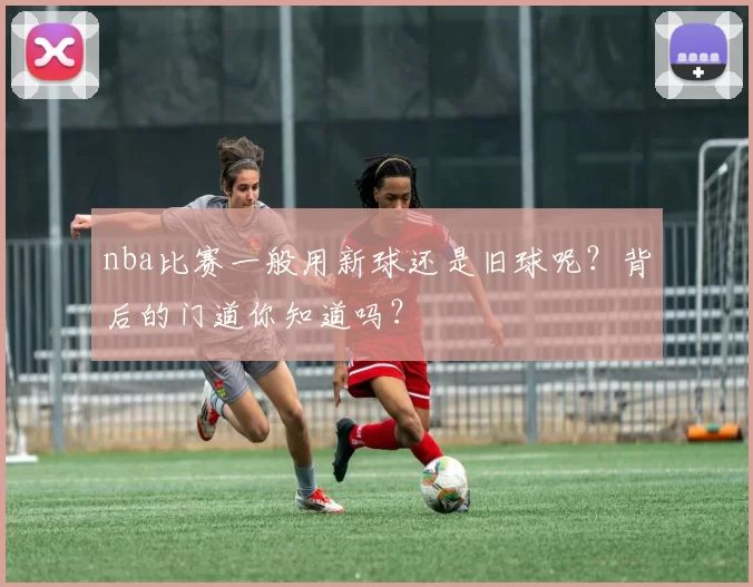 nba比赛一般用新球还是旧球呢？背后的门道你知道吗？