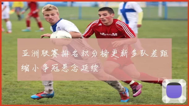 亚洲联赛排名积分榜更新多队差距缩小争冠悬念延续