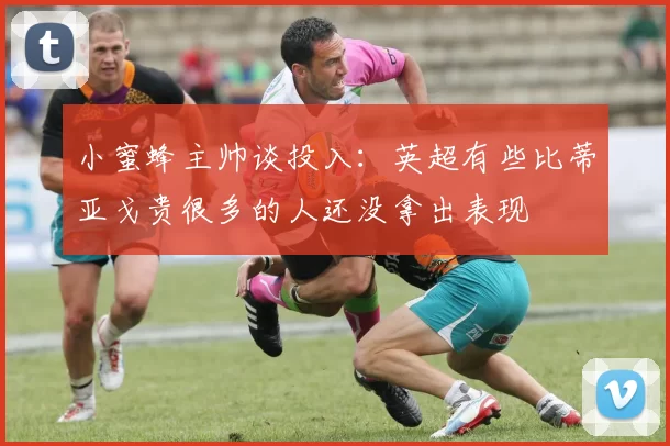 小蜜蜂主帅谈投入：英超有些比蒂亚戈贵很多的人还没拿出表现