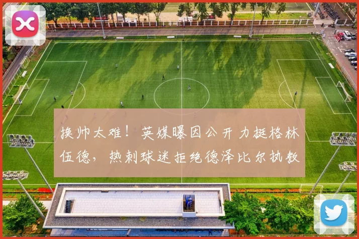 换帅太难！英媒曝因公开力挺格林伍德，热刺球迷拒绝德泽比尔执教