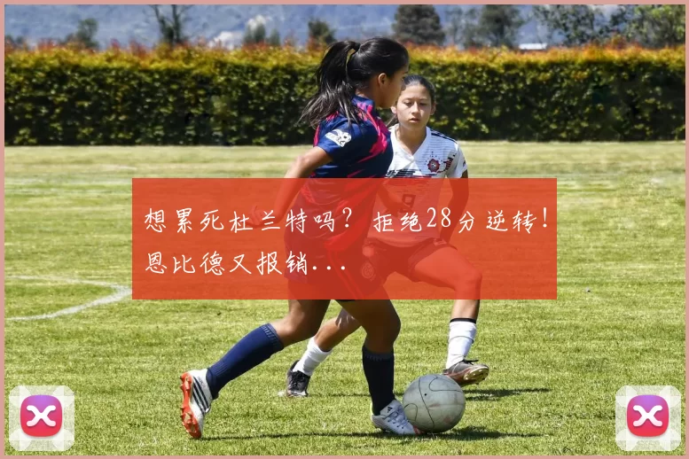 想累死杜兰特吗？拒绝28分逆转！恩比德又报销...