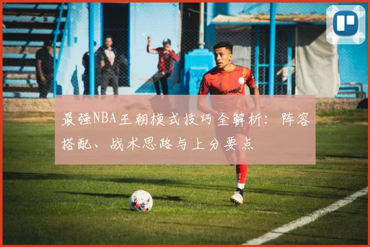 最强NBA王朝模式技巧全解析：阵容搭配、战术思路与上分要点