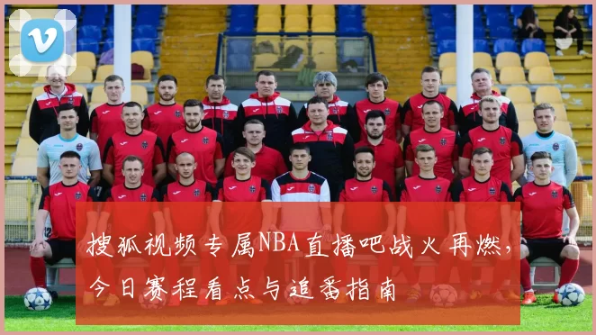 搜狐视频专属NBA直播吧战火再燃，今日赛程看点与追番指南