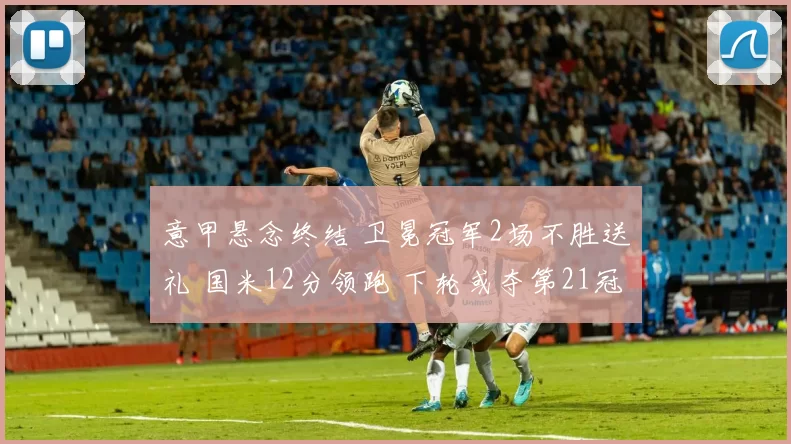 意甲悬念终结 卫冕冠军2场不胜送礼 国米12分领跑 下轮或夺第21冠