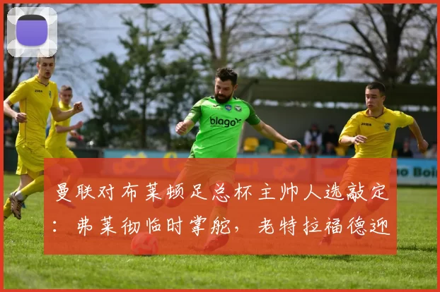 曼联对布莱顿足总杯主帅人选敲定：弗莱彻临时掌舵，老特拉福德迎关键一战