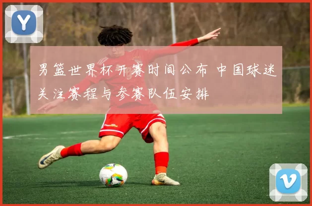 男篮世界杯开赛时间公布 中国球迷关注赛程与参赛队伍安排