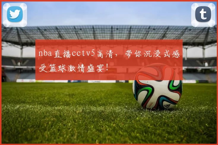 nba直播cctv5高清，带你沉浸式感受篮球激情盛宴！