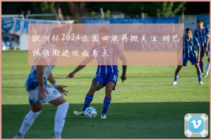 欧洲杯2024法国回放再掀关注 姆巴佩领衔进攻成看点