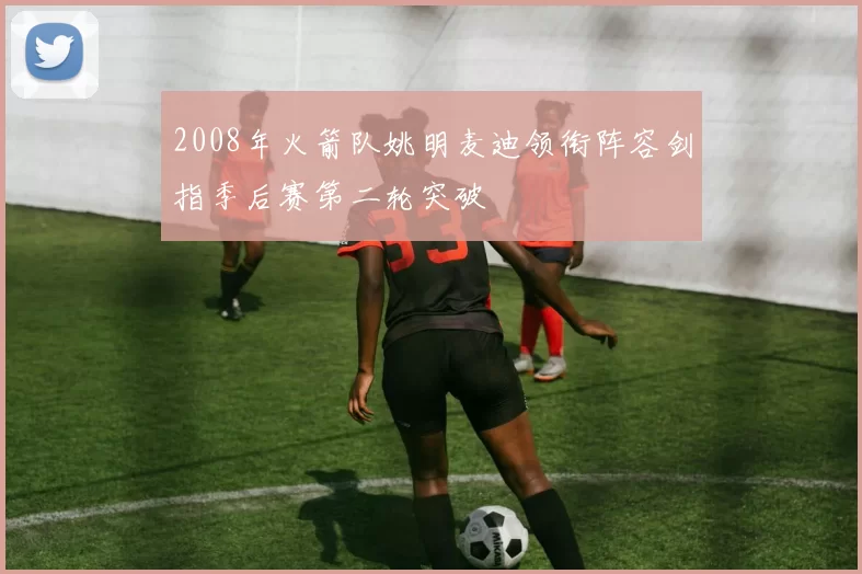 2008年火箭队姚明麦迪领衔阵容剑指季后赛第二轮突破