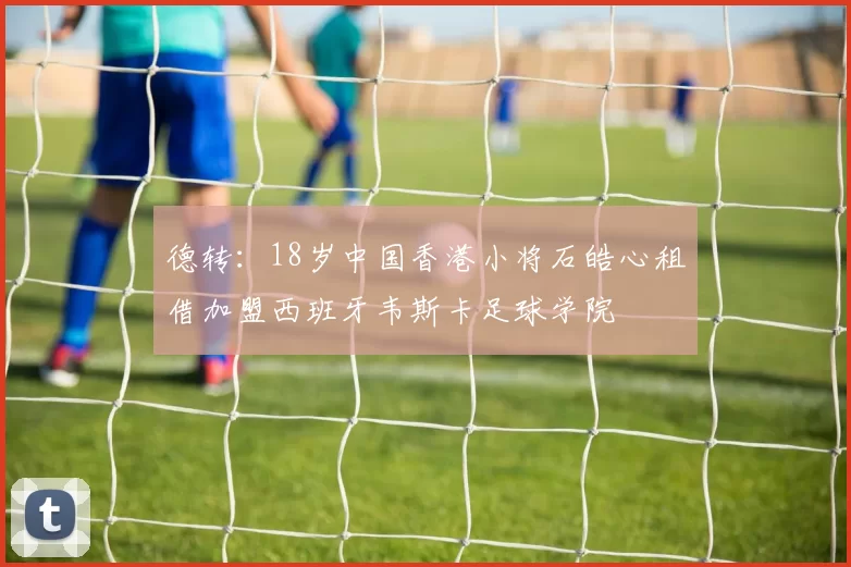 德转：18岁中国香港小将石皓心租借加盟西班牙韦斯卡足球学院