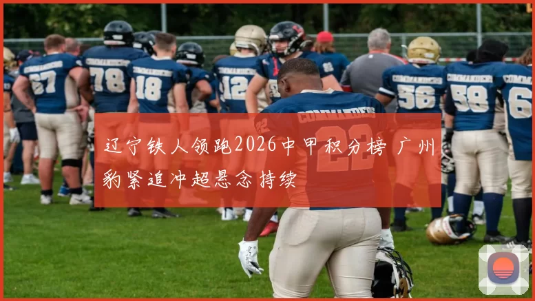 辽宁铁人领跑2026中甲积分榜 广州豹紧追冲超悬念持续