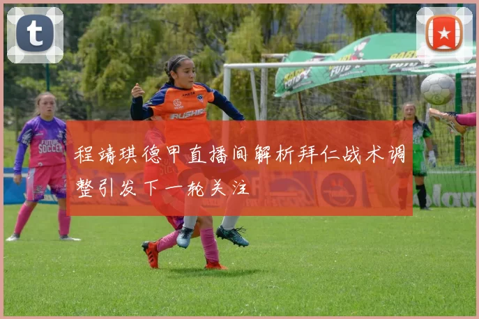 程靖琪德甲直播间解析拜仁战术调整引发下一轮关注