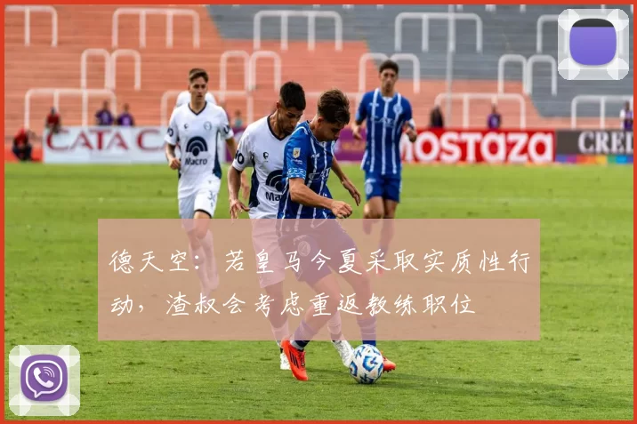 德天空：若皇马今夏采取实质性行动，渣叔会考虑重返教练职位