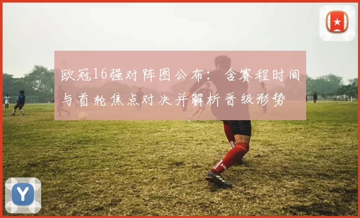欧冠16强对阵图公布：含赛程时间与首轮焦点对决并解析晋级形势