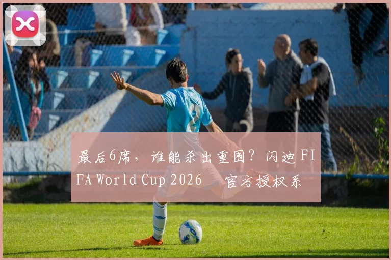 最后6席，谁能杀出重围？闪迪 FIFA World Cup 2026™ 官方授权系列邀你盖楼预言，赢好礼！
