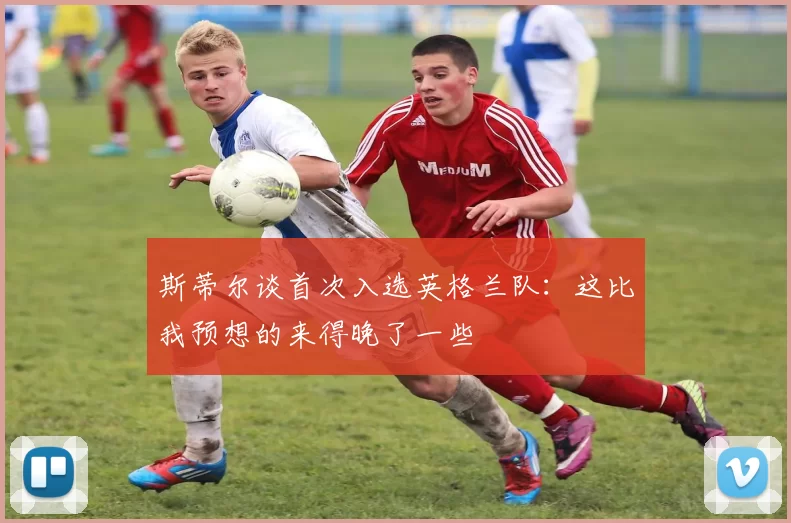 斯蒂尔谈首次入选英格兰队：这比我预想的来得晚了一些