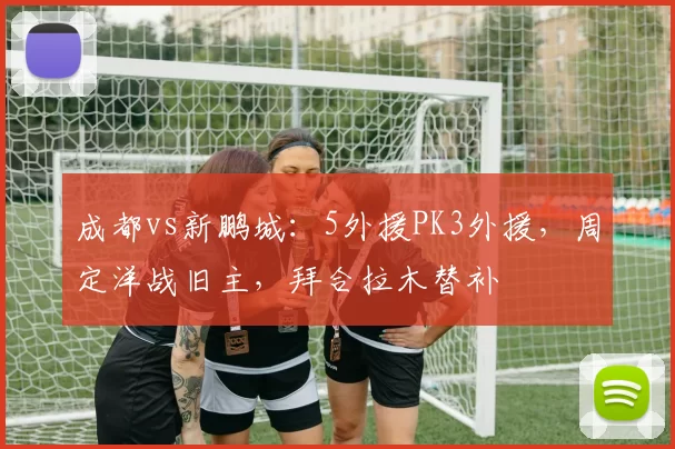 成都vs新鹏城：5外援PK3外援，周定洋战旧主，拜合拉木替补