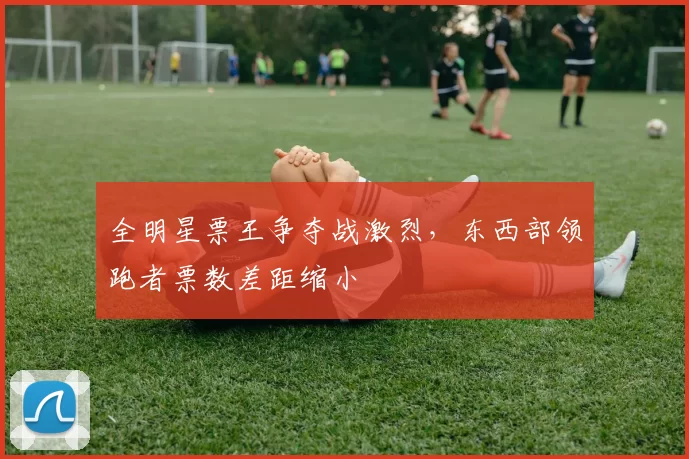 全明星票王争夺战激烈，东西部领跑者票数差距缩小