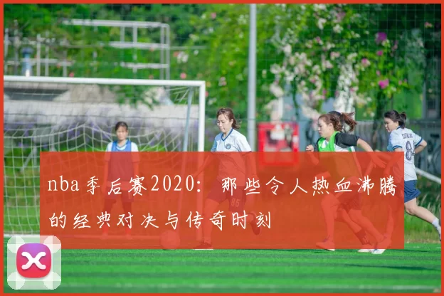 nba季后赛2020：那些令人热血沸腾的经典对决与传奇时刻