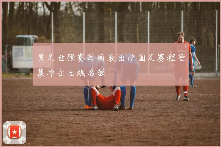 男足世预赛时间表出炉国足赛程密集冲击出线名额
