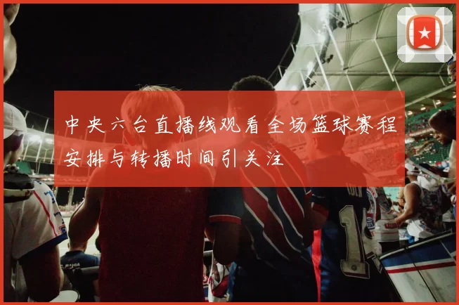 中央六台直播线观看全场篮球赛程安排与转播时间引关注