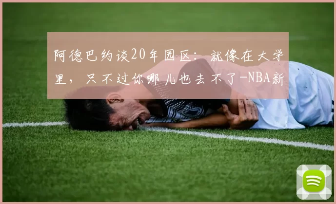 阿德巴约谈20年园区：就像在大学里，只不过你哪儿也去不了-NBA新闻