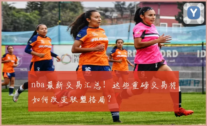 nba最新交易汇总！这些重磅交易将如何改变联盟格局？