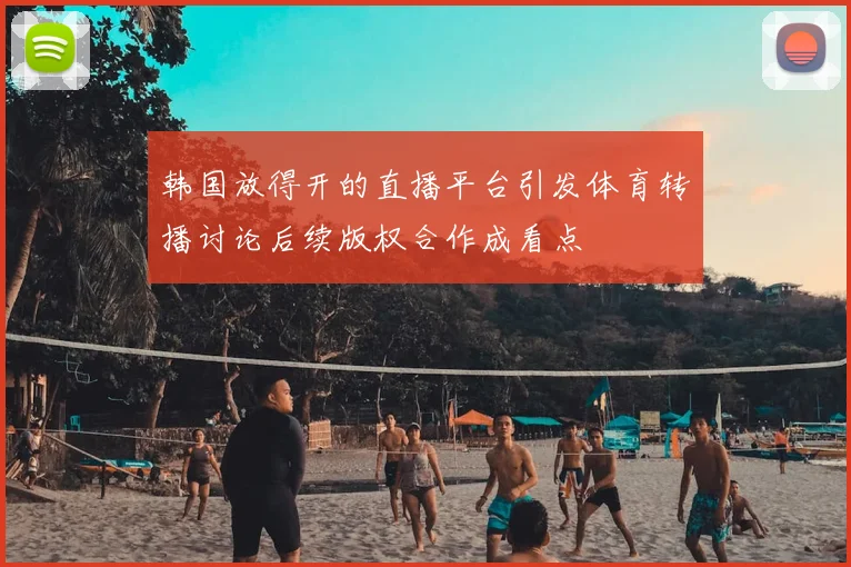 韩国放得开的直播平台引发体育转播讨论后续版权合作成看点