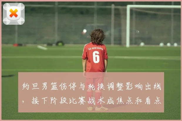 约旦男篮伤停与轮换调整影响出线，接下阶段比赛战术成焦点和看点