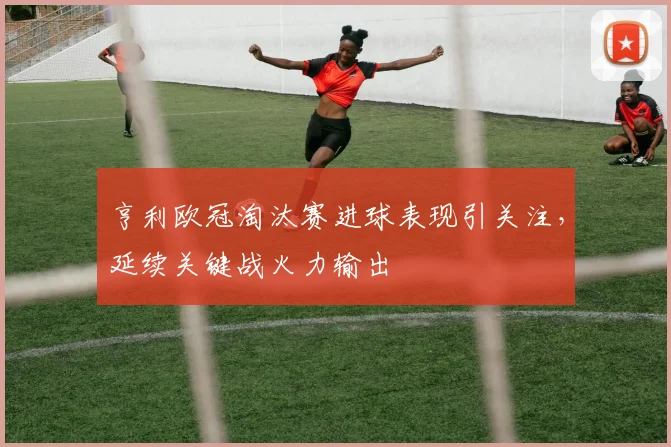 亨利欧冠淘汰赛进球表现引关注,延续关键战火力输出