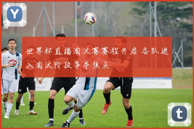 世界杯直播淘汰赛赛程开启 各队进入淘汰阶段争夺焦点